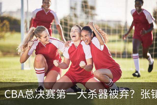 CBA总决赛第一大杀器被弃？张镇麟落选国家队：他竟输给了崔永熙